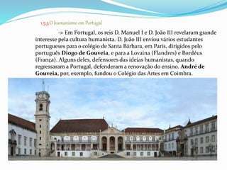 1.5.3.O humanismo em Portugal 
-> Em Portugal, os reis D. Manuel I e D. João III revelaram grande 
interesse pela cultura humanista. D. João III enviou vários estudantes 
portugueses para o colégio de Santa Bárbara, em Paris, dirigidos pelo 
português Diogo de Gouveia, e para a Lovaina (Flandres) e Bordéus 
(França). Alguns deles, defensores das ideias humanistas, quando 
regressaram a Portugal, defenderam a renovação do ensino. André de 
Gouveia, por, exemplo, fundou o Colégio das Artes em Coimbra. 
 