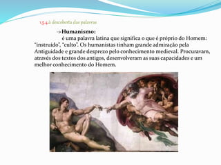 1.5.4.à descoberta das palavras 
->Humanismo: 
é uma palavra latina que significa o que é próprio do Homem: 
“instruído”, “culto”. Os humanistas tinham grande admiração pela 
Antiguidade e grande desprezo pelo conhecimento medieval. Procuravam, 
através dos textos dos antigos, desenvolveram as suas capacidades e um 
melhor conhecimento do Homem. 
 