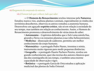 1.6.Alargamento da compressão da natureza 
1.6.1.O homem tudo quer conhecer, tudo quer saber 
-> O Homem do Renascimento revelou interesse pela Natureza. 
Estudou mares e rios, analisou plantas e animais, especialmente os vindos dos 
territórios descobertos, observou os astros e estudou a anatomia humana. 
Desenvolveu um aguçado espírito crítico, não só em relação à sociedade do 
seu tempo, mas também em relação ao conhecimento. Assim, o Homem do 
Renascimento promoveu o desenvolvimento de várias áreas do saber: 
• Astronomia – Copérnico defendeu que o Sol é uma estrela fixa, 
girando a Terra e os restantes planetas à sua volta-heliocentrismo; 
• Medicina – dissecação de cadáveres, permitiu um melhor 
conhecimento do corpo humano; 
•Matemática – o português Pedro Nunes, inventou o nónio, 
instrumento muito rigoroso para medir pequenas distâncias; 
• Geografia – o português Duarte Pacheco Pereira, revelou um 
grande conhecimento, quer das teorias dos autores clássicos quer 
das dos cosmógrafos do seu tempo, e também uma enorme 
capacidade de observação e rigor; 
• Botânica – o português Garcia de Orta estudou a aplicação 
medicinal das plantas da Índia Oriental. 
 