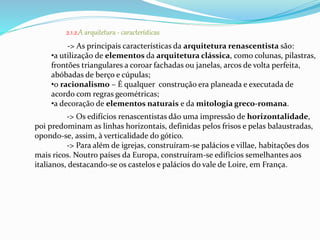 2.1.2.A arquitetura - características 
-> As principais características da arquitetura renascentista são: 
•a utilização de elementos da arquitetura clássica, como colunas, pilastras, 
frontões triangulares a coroar fachadas ou janelas, arcos de volta perfeita, 
abóbadas de berço e cúpulas; 
•o racionalismo – É qualquer construção era planeada e executada de 
acordo com regras geométricas; 
•a decoração de elementos naturais e da mitologia greco-romana. 
-> Os edifícios renascentistas dão uma impressão de horizontalidade, 
poi predominam as linhas horizontais, definidas pelos frisos e pelas balaustradas, 
opondo-se, assim, à verticalidade do gótico. 
-> Para além de igrejas, construíram-se palácios e villae, habitações dos 
mais ricos. Noutro países da Europa, construíram-se edifícios semelhantes aos 
italianos, destacando-se os castelos e palácios do vale de Loire, em França. 
 