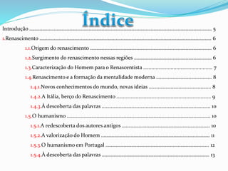 Introdução …………………………………………………………………………………………………………………………… 5 
1.Renascimento ……………………………………………………………………………………………………………………. 6 
1.1.Origem do renascimento …………………………………………………………………………………. 6 
1.2.Surgimento do renascimento nessas regiões …………………………………………………… 6 
1.3.Caracterização do Homem para o Renascentista .................................................. 7 
1.4.Renascimento e a formação da mentalidade moderna ……………………………………. 8 
1.4.1.Novos conhecimentos do mundo, novas ideias ………………………………………... 8 
1.4.2.A Itália, berço do Renascimento ………………………………………………………………. 9 
1.4.3.À descoberta das palavras ………………………………………………………………………… 10 
1.5.O humanismo ………………………………………………………………………………………………… 10 
1.5.1.A redescoberta dos autores antigos ………………………………………………………….. 10 
1.5.2.A valorização do Homem ………………………………………………………………………… 11 
1.5.3.O humanismo em Portugal …………………………………………………………………….. 12 
1.5.4.À descoberta das palavras ……………………………………………………………………….. 13 
 
