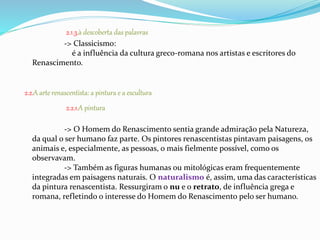 2.1.3.à descoberta das palavras 
-> Classicismo: 
é a influência da cultura greco-romana nos artistas e escritores do 
Renascimento. 
2.2.A arte renascentista: a pintura e a escultura 
2.2.1.A pintura 
-> O Homem do Renascimento sentia grande admiração pela Natureza, 
da qual o ser humano faz parte. Os pintores renascentistas pintavam paisagens, os 
animais e, especialmente, as pessoas, o mais fielmente possível, como os 
observavam. 
-> Também as figuras humanas ou mitológicas eram frequentemente 
integradas em paisagens naturais. O naturalismo é, assim, uma das características 
da pintura renascentista. Ressurgiram o nu e o retrato, de influência grega e 
romana, refletindo o interesse do Homem do Renascimento pelo ser humano. 
 