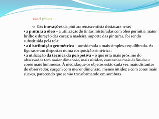 2.2.1.A pintura 
-> Das inovações da pintura renascentista destacaram-se: 
• a pintura a óleo – a utilização de tintas misturadas com óleo permitia maior 
brilho e duração das cores; a madeira, suporte das pinturas, foi sendo 
substituída pela tela; 
• a distribuição geométrica – considerada a mais simples e equilibrada. As 
figuras eram dispostas numa composição simétrica; 
• a utilização da técnica da perspetiva – o que está mais próximo do 
observador tem maior dimensão, mais nitidez, contornos mais definidos e 
cores mais luminosas. À medida que os objetos estão cada vez mais distantes 
do observador, surgem com menor dimensão, menos nitidez e com cores mais 
suaves, parecendo que se vão transformando em sombras. 
 