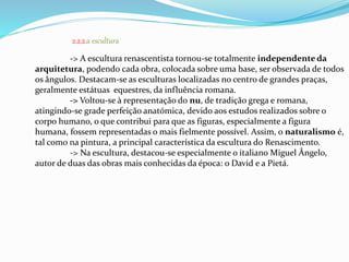 2.2.2.a escultura 
-> A escultura renascentista tornou-se totalmente independente da 
arquitetura, podendo cada obra, colocada sobre uma base, ser observada de todos 
os ângulos. Destacam-se as esculturas localizadas no centro de grandes praças, 
geralmente estátuas equestres, da influência romana. 
-> Voltou-se à representação do nu, de tradição grega e romana, 
atingindo-se grade perfeição anatómica, devido aos estudos realizados sobre o 
corpo humano, o que contribui para que as figuras, especialmente a figura 
humana, fossem representadas o mais fielmente possível. Assim, o naturalismo é, 
tal como na pintura, a principal característica da escultura do Renascimento. 
-> Na escultura, destacou-se especialmente o italiano Miguel Ângelo, 
autor de duas das obras mais conhecidas da época: o David e a Pietá. 
 