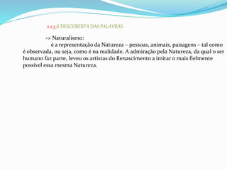 2.2.3.À DESCOBERTA DAS PALAVRAS 
-> Naturalismo: 
é a representação da Natureza – pessoas, animais, paisagens – tal como 
é observada, ou seja, como é na realidade. A admiração pela Natureza, da qual o ser 
humano faz parte, levou os artistas do Renascimento a imitar o mais fielmente 
possível essa mesma Natureza. 
 