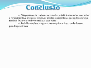 -> Nós gostámos de realizar este trabalho pois ficámos a saber mais sobre 
o renascimento, a arte desse tempo, os artistas renascentistas que se destacaram e 
também ficámos a conhecer mais das suas obras. 
-> Trabalhámos bem em grupo e conseguimos fazer o trabalho sem 
grandes problemas. 
 