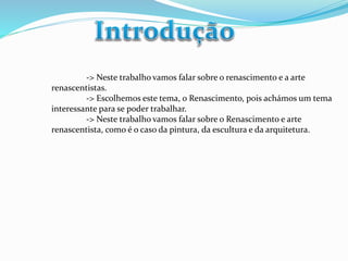 -> Neste trabalho vamos falar sobre o renascimento e a arte 
renascentistas. 
-> Escolhemos este tema, o Renascimento, pois achámos um tema 
interessante para se poder trabalhar. 
-> Neste trabalho vamos falar sobre o Renascimento e arte 
renascentista, como é o caso da pintura, da escultura e da arquitetura. 
 