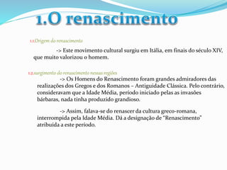1.1.Origem do renascimento 
-> Este movimento cultural surgiu em Itália, em finais do século XIV, 
que muito valorizou o homem. 
1.2.surgimento do renascimento nessas regiões 
-> Os Homens do Renascimento foram grandes admiradores das 
realizações dos Gregos e dos Romanos – Antiguidade Clássica. Pelo contrário, 
consideravam que a Idade Média, período iniciado pelas as invasões 
bárbaras, nada tinha produzido grandioso. 
-> Assim, falava-se do renascer da cultura greco-romana, 
interrompida pela Idade Média. Dá a designação de “Renascimento” 
atribuída a este período. 
 
