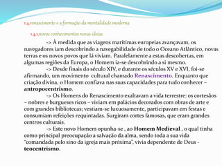 1.4.renascimento e a formação da mentalidade moderna 
1.4.1.novos conhecimentos novas ideias 
-> À medida que as viagens marítimas europeias avançavam, os 
navegadores iam descobrindo a navegabilidade de todo o Oceano Atlântico, novas 
terras e os novos povos que lá viviam. Paralelamente a estas descobertas, em 
algumas regiões da Europa, o Homem ia-se descobrindo a si mesmo. 
-> Desde finais do século XIV, e durante os séculos XV e XVI, foi-se 
afirmando, um movimento cultural chamado Renascimento. Enquanto que 
criação divina, o Homem confiava nas suas capacidades para tudo conhecer – 
antropocentrismo. 
-> Os Homens do Renascimento exaltavam a vida terrestre: os cortesãos 
– nobres e burgueses ricos – viviam em palácios decorados com obras de arte e 
com grandes bibliotecas; vestiam-se luxuosamente, participavam em festas e 
consumiam refeições requintadas. Surgiram cortes famosas, que eram grandes 
centros culturais. 
-> Este novo Homem opunha-se , ao Homem Medieval , o qual tinha 
como principal preocupação a salvação da alma, sendo toda a sua vida 
“comandada pelo sino da igreja mais próxima”, vivia dependente de Deus - 
teocentrismo. 
 