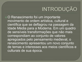 O Renascimento foi um importante
movimento de ordem artística, cultural e
científica que se deflagrou na passagem da
Idade Média para a Moderna. Em um quadro
de sensíveis transformações que não mais
correspondiam ao conjunto de valores
apregoados pelo pensamento medieval, o
renascimento apresentou um novo conjunto
de temas e interesses aos meios científicos e
culturais de sua época.
 