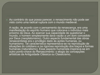  Ao contrário do que possa parecer, o renascimento não pode ser
visto como uma radical ruptura com o mundo medieval.
A razão, de acordo com o pensamento da renascença, era uma
manifestação do espírito humano que colocava o indivíduo mais
próximo de Deus. Ao exercer sua capacidade de questionar o
mundo, o homem simplesmente dava vazão a um dom concedido
por Deus (neoplatonismo). Outro aspecto fundamental das obras
renascentistas era o privilégio dado às ações humanas, ou
humanismo. Tal característica representava-se na reprodução de
situações do cotidiano e na rigorosa reprodução dos traços e formas
humanas (naturalismo). Esse aspecto humanista inspirava-se em
outro ponto-chave do Renascimento: o elogio às concepções
artísticas da Antiguidade Clássica ou Classicismo.
 