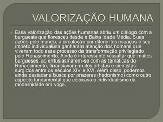  Essa valorização das ações humanas abriu um diálogo com a
burguesia que floresceu desde a Baixa Idade Média. Suas
ações pelo mundo, a circulação por diferentes espaços e seu
ímpeto individualista ganharam atenção dos homens que
viveram todo esse processo de transformação privilegiado
pelo Renascimento. Ainda é interessante ressaltar que muitos
burgueses, ao entusiasmarem-se com as temáticas do
Renascimento, financiavam muitos artistas e cientistas
surgidos entre os séculos XIV e XVI. Além disso, podemos
ainda destacar a busca por prazeres (hedonismo) como outro
aspecto fundamental que colocava o individualismo da
modernidade em voga.
 