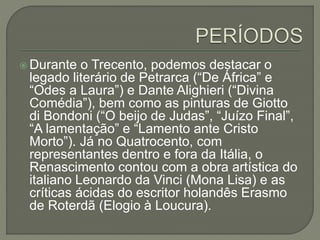  Durante o Trecento, podemos destacar o
legado literário de Petrarca (“De África” e
“Odes a Laura”) e Dante Alighieri (“Divina
Comédia”), bem como as pinturas de Giotto
di Bondoni (“O beijo de Judas”, “Juízo Final”,
“A lamentação” e “Lamento ante Cristo
Morto”). Já no Quatrocento, com
representantes dentro e fora da Itália, o
Renascimento contou com a obra artística do
italiano Leonardo da Vinci (Mona Lisa) e as
críticas ácidas do escritor holandês Erasmo
de Roterdã (Elogio à Loucura).
 