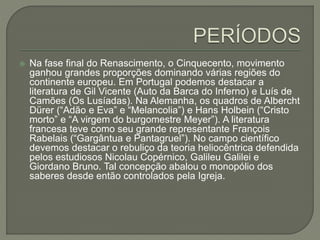  Na fase final do Renascimento, o Cinquecento, movimento
ganhou grandes proporções dominando várias regiões do
continente europeu. Em Portugal podemos destacar a
literatura de Gil Vicente (Auto da Barca do Inferno) e Luís de
Camões (Os Lusíadas). Na Alemanha, os quadros de Albercht
Dürer (“Adão e Eva” e “Melancolia”) e Hans Holbein (“Cristo
morto” e “A virgem do burgomestre Meyer”). A literatura
francesa teve como seu grande representante François
Rabelais (“Gargântua e Pantagruel”). No campo científico
devemos destacar o rebuliço da teoria heliocêntrica defendida
pelos estudiosos Nicolau Copérnico, Galileu Galilei e
Giordano Bruno. Tal concepção abalou o monopólio dos
saberes desde então controlados pela Igreja.
 