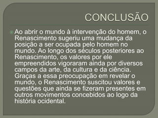  Ao abrir o mundo à intervenção do homem, o
Renascimento sugeriu uma mudança da
posição a ser ocupada pelo homem no
mundo. Ao longo dos séculos posteriores ao
Renascimento, os valores por ele
empreendidos vigoraram ainda por diversos
campos da arte, da cultura e da ciência.
Graças a essa preocupação em revelar o
mundo, o Renascimento suscitou valores e
questões que ainda se fizeram presentes em
outros movimentos concebidos ao logo da
história ocidental.
 