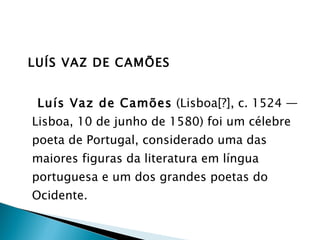 LUÍS VAZ DE CAMÕES Luís Vaz de Camões  (Lisboa[?], c. 1524 — Lisboa, 10 de junho de 1580) foi um célebre poeta de Portugal, considerado uma das maiores figuras da literatura em língua portuguesa e um dos grandes poetas do Ocidente. 