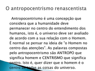 Antropocentrismo é uma concepção que considera que a humanidade deve permanecer no centro do entendimento dos humanos, isto é, o universo deve ser avaliado de acordo com a sua relação com o Homem. É normal se pensar na ideia de "o Homem no centro das atenções". As palavras compostas pelo antropocentrismo são ANTROPO que significa homem e CENTRISMO que significa centro. Isto é, quer dizer que o homem é o centro de todas as coisas do universo. 