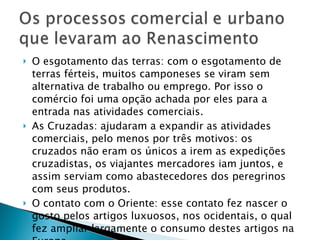 O esgotamento das terras: com o esgotamento de terras férteis, muitos camponeses se viram sem alternativa de trabalho ou emprego. Por isso o comércio foi uma opção achada por eles para a entrada nas atividades comerciais. As Cruzadas: ajudaram a expandir as atividades comerciais, pelo menos por três motivos: os cruzados não eram os únicos a irem as expedições cruzadistas, os viajantes mercadores iam juntos, e assim serviam como abastecedores dos peregrinos com seus produtos. O contato com o Oriente: esse contato fez nascer o gosto pelos artigos luxuosos, nos ocidentais, o qual fez ampliar largamente o consumo destes artigos na Europa. O enriquecimento dos nobres: estes iam para as Cruzadas, aumentando a riqueza em circulação. 