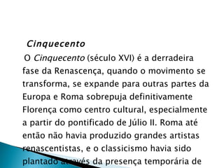 Cinquecento O  Cinquecento  (século XVI) é a derradeira fase da Renascença, quando o movimento se transforma, se expande para outras partes da Europa e Roma sobrepuja definitivamente Florença como centro cultural, especialmente a partir do pontificado de Júlio II. Roma até então não havia produzido grandes artistas renascentistas, e o classicismo havia sido plantado através da presença temporária de artistas de outras partes. 