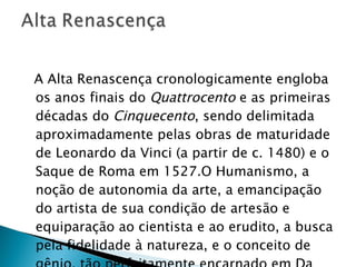A Alta Renascença cronologicamente engloba os anos finais do  Quattrocento  e as primeiras décadas do  Cinquecento , sendo delimitada aproximadamente pelas obras de maturidade de Leonardo da Vinci (a partir de c. 1480) e o Saque de Roma em 1527.O Humanismo, a noção de autonomia da arte, a emancipação do artista de sua condição de artesão e equiparação ao cientista e ao erudito, a busca pela fidelidade à natureza, e o conceito de gênio, tão perfeitamente encarnado em Da Vinci, Rafael e Michelangelo.  