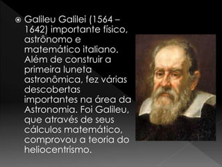  Galileu Galilei (1564 – 
1642) importante físico, 
astrônomo e 
matemático italiano. 
Além de construir a 
primeira luneta 
astronômica, fez várias 
descobertas 
importantes na área da 
Astronomia. Foi Galileu, 
que através de seus 
cálculos matemático, 
comprovou a teoria do 
heliocentrismo. 
 