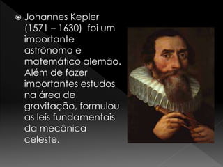  Johannes Kepler 
(1571 – 1630) foi um 
importante 
astrônomo e 
matemático alemão. 
Além de fazer 
importantes estudos 
na área de 
gravitação, formulou 
as leis fundamentais 
da mecânica 
celeste. 
 
