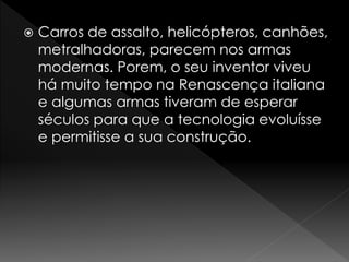  Carros de assalto, helicópteros, canhões, 
metralhadoras, parecem nos armas 
modernas. Porem, o seu inventor viveu 
há muito tempo na Renascença italiana 
e algumas armas tiveram de esperar 
séculos para que a tecnologia evoluísse 
e permitisse a sua construção. 
 