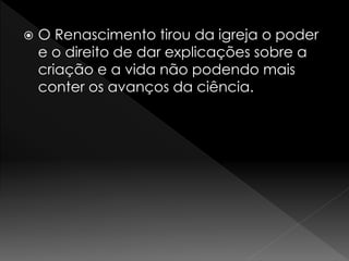  O Renascimento tirou da igreja o poder 
e o direito de dar explicações sobre a 
criação e a vida não podendo mais 
conter os avanços da ciência. 
