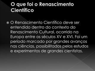  O Renascimento Científico deve ser 
entendido dentro do contexto do 
Renascimento Cultural, ocorrido na 
Europa entre os séculos XV e XVI. Foi um 
período marcado por grandes avanços 
nas ciências, possibilitados pelos estudos 
e experimentos de grandes cientistas. 
 