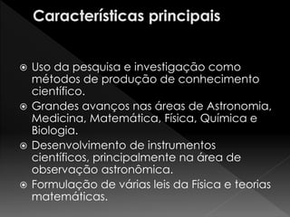  Uso da pesquisa e investigação como 
métodos de produção de conhecimento 
científico. 
 Grandes avanços nas áreas de Astronomia, 
Medicina, Matemática, Física, Química e 
Biologia. 
 Desenvolvimento de instrumentos 
científicos, principalmente na área de 
observação astronômica. 
 Formulação de várias leis da Física e teorias 
matemáticas. 
 