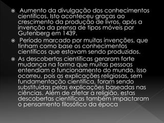  Aumento da divulgação dos conhecimentos 
científicos. Isto aconteceu graças ao 
crescimento da produção de livros, após a 
invenção da prensa de tipos móveis por 
Gutenberg em 1439. 
 Período marcado por muitas invenções, que 
tinham como base os conhecimentos 
científicos que estavam sendo produzidos. 
 As descobertas científicas geraram forte 
mudança na forma que muitas pessoas 
entendiam o funcionamento do mundo. Isso 
ocorreu, pois as explicações religiosas, sem 
fundamentação científica, foram sendo 
substituídas pelas explicações baseadas nas 
ciências. Além de afetar a religião, estas 
descobertas científicas também impactaram 
o pensamento filosófico da época 
 