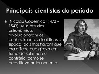  Nicolau Copérnico (1473 – 
1543) seus estudos 
astronômicos 
revolucionaram os 
conhecimentos científicos da 
época, pois mostravam que 
era a Terra que girava em 
torno do Sol e não o 
contrário, como se 
acreditava anteriormente. 
 