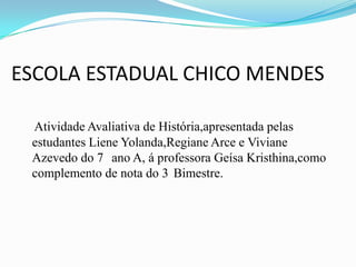 ESCOLA ESTADUAL CHICO MENDES
Atividade Avaliativa de História,apresentada pelas
estudantes Liene Yolanda,Regiane Arce e Viviane
Azevedo do 7 ano A, á professora Geísa Kristhina,como
complemento de nota do 3 Bimestre.

 