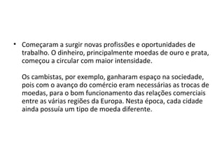 • Começaram a surgir novas profissões e oportunidades de
trabalho. O dinheiro, principalmente moedas de ouro e prata,
começou a circular com maior intensidade.
Os cambistas, por exemplo, ganharam espaço na sociedade,
pois com o avanço do comércio eram necessárias as trocas de
moedas, para o bom funcionamento das relações comerciais
entre as várias regiões da Europa. Nesta época, cada cidade
ainda possuía um tipo de moeda diferente.
 
