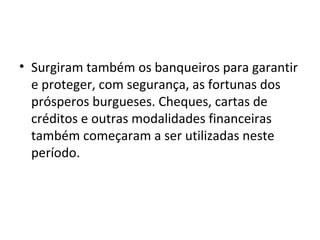 • Surgiram também os banqueiros para garantir
e proteger, com segurança, as fortunas dos
prósperos burgueses. Cheques, cartas de
créditos e outras modalidades financeiras
também começaram a ser utilizadas neste
período.
 