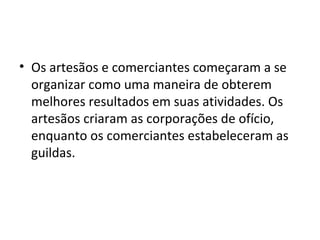 • Os artesãos e comerciantes começaram a se
organizar como uma maneira de obterem
melhores resultados em suas atividades. Os
artesãos criaram as corporações de ofício,
enquanto os comerciantes estabeleceram as
guildas.
 