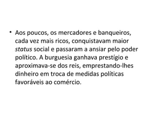 • Aos poucos, os mercadores e banqueiros,
cada vez mais ricos, conquistavam maior
status social e passaram a ansiar pelo poder
político. A burguesia ganhava prestígio e
aproximava-se dos reis, emprestando-lhes
dinheiro em troca de medidas políticas
favoráveis ao comércio.
 