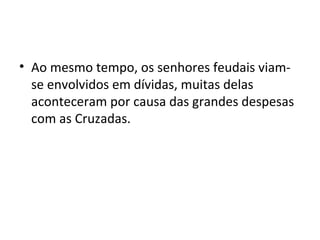 • Ao mesmo tempo, os senhores feudais viam-
se envolvidos em dívidas, muitas delas
aconteceram por causa das grandes despesas
com as Cruzadas.
 