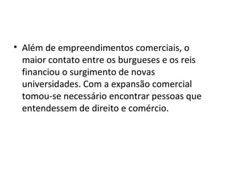 • Além de empreendimentos comerciais, o
maior contato entre os burgueses e os reis
financiou o surgimento de novas
universidades. Com a expansão comercial
tomou-se necessário encontrar pessoas que
entendessem de direito e comércio.
 