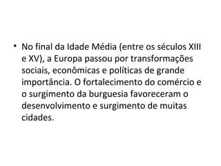 • No final da Idade Média (entre os séculos XIII
e XV), a Europa passou por transformações
sociais, econômicas e políticas de grande
importância. O fortalecimento do comércio e
o surgimento da burguesia favoreceram o
desenvolvimento e surgimento de muitas
cidades.
 