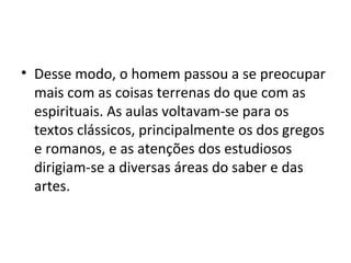 • Desse modo, o homem passou a se preocupar
mais com as coisas terrenas do que com as
espirituais. As aulas voltavam-se para os
textos clássicos, principalmente os dos gregos
e romanos, e as atenções dos estudiosos
dirigiam-se a diversas áreas do saber e das
artes.
 