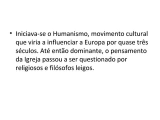 • Iniciava-se o Humanismo, movimento cultural
que viria a influenciar a Europa por quase três
séculos. Até então dominante, o pensamento
da Igreja passou a ser questionado por
religiosos e filósofos leigos.
 