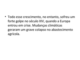• Todo esse crescimento, no entanto, sofreu um
forte golpe no século XIV, quando a Europa
entrou em crise. Mudanças climáticas
geraram um grave colapso no abastecimento
agrícola.
 