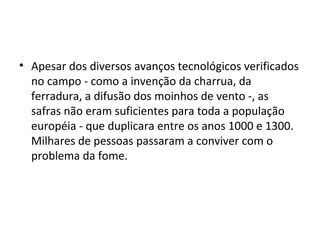 • Apesar dos diversos avanços tecnológicos verificados
no campo - como a invenção da charrua, da
ferradura, a difusão dos moinhos de vento -, as
safras não eram suficientes para toda a população
européia - que duplicara entre os anos 1000 e 1300.
Milhares de pessoas passaram a conviver com o
problema da fome.
 