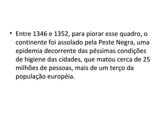 • Entre 1346 e 1352, para piorar esse quadro, o
continente foi assolado pela Peste Negra, uma
epidemia decorrente das péssimas condições
de higiene das cidades, que matou cerca de 25
milhões de pessoas, mais de um terço da
população européia.
 