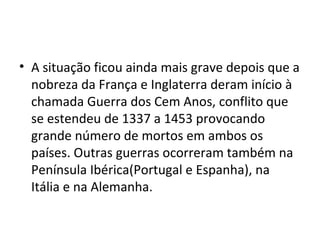• A situação ficou ainda mais grave depois que a
nobreza da França e Inglaterra deram início à
chamada Guerra dos Cem Anos, conflito que
se estendeu de 1337 a 1453 provocando
grande número de mortos em ambos os
países. Outras guerras ocorreram também na
Península Ibérica(Portugal e Espanha), na
Itália e na Alemanha.
 