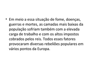 • Em meio a essa situação de fome, doenças,
guerras e mortes, as camadas mais baixas da
população sofriam também com a elevada
carga de trabalho e com os altos impostos
cobrados pelos reis. Todos esses fatores
provocaram diversas rebeliões populares em
vários pontos da Europa.
 
