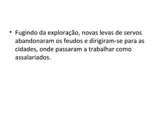 • Fugindo da exploração, novas levas de servos
abandonaram os feudos e dirigiram-se para as
cidades, onde passaram a trabalhar como
assalariados.
 