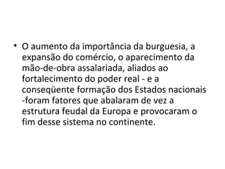 • O aumento da importância da burguesia, a
expansão do comércio, o aparecimento da
mão-de-obra assalariada, aliados ao
fortalecimento do poder real - e a
conseqüente formação dos Estados nacionais
-foram fatores que abalaram de vez a
estrutura feudal da Europa e provocaram o
fim desse sistema no continente.
 