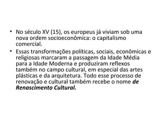 • No século XV (15), os europeus já viviam sob uma
nova ordem socioeconômica: o capitalismo
comercial.
• Essas transformações políticas, sociais, econômicas e
religiosas marcaram a passagem da Idade Média
para a Idade Moderna e produziram reflexos
também no campo cultural, em especial das artes
plásticas e da arquitetura. Todo esse processo de
renovação e cultural também recebe o nome de
Renascimento Cultural.
 